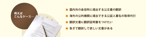 例えばこんなケース　・国内外の各役所に提出する公文書の翻訳　・海外の公的機関に提出できる公証人署名の取得代行　・翻訳文書に翻訳証明書をつけたい　・急ぎで翻訳して欲しい文書がある