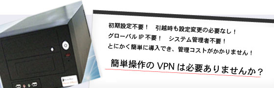 初期設定不要！引越時も設定変更の必要なし！グローバルIP不要！システム管理者不要！とにかく簡単に導入でき、管理コストがかかりません！簡単操作のVPNは必要ありませんか？